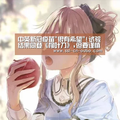 中英新冠疫苗很有希望!试验结果同登《柳叶刀》,但要谨慎解读|欧博游戏(图1) 欧博游戏